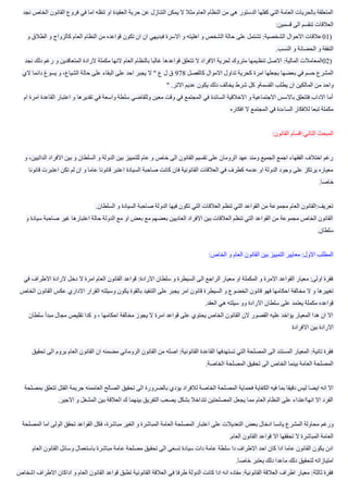 ‫ال‬ ‫حرية‬ ‫عن‬ ‫التنازل‬ ‫يمكن‬ ‫ال‬ ‫مثال‬ ‫العام‬ ‫النظام‬ ‫من‬ ‫هي‬ ‫الدستور‬ ‫كفلها‬ ‫التي‬ ‫العامة‬ ‫بالحريات‬ ‫المتعلقة‬‫نجد‬ ‫الخاص‬ ‫القانون‬ ‫فروع‬ ‫في‬ ‫اما‬ ‫تنقله‬ ‫او‬ ‫عقيدة‬
‫قسمين‬ ‫الى‬ ‫تنقسم‬ ‫العالقات‬:
01)‫و‬ ‫الطالق‬ ‫و‬ ‫كالزواج‬ ‫العام‬ ‫النظام‬ ‫من‬ ‫قواعده‬ ‫تكون‬ ‫ان‬ ‫ان‬ ‫فبديهي‬ ‫االسرة‬ ‫و‬ ‫اهليته‬ ‫و‬ ‫الشخص‬ ‫حالة‬ ‫على‬ ‫تشتمل‬ :‫الشخصية‬ ‫االحوال‬ ‫عالقات‬
‫النسب‬ ‫و‬ ‫الحضانة‬ ‫و‬ ‫النفقة‬.
02)‫تنظ‬ ‫االصل‬ :‫المالية‬ ‫المعامالت‬‫نجد‬ ‫دلك‬ ‫رغم‬ ‫و‬ ‫المتعاقدين‬ ‫الرادة‬ ‫مكملة‬ ‫النها‬ ‫العام‬ ‫بالنظام‬ ‫غالبا‬ ‫قواعدها‬ ‫تتعلق‬ ‫ال‬ ‫االفراد‬ ‫لحرية‬ ‫متروك‬ ‫يمها‬
‫كالفصل‬ ‫االموال‬ ‫تداول‬ ‫كحرية‬ ‫امرة‬ ‫بجعلها‬ ‫بعضها‬ ‫في‬ ‫حسم‬ ‫المشرع‬978‫الي‬ ‫دائما‬ ‫يسوغ‬ ‫و‬ ،‫الشياع‬ ‫حالة‬ ‫على‬ ‫البقاء‬ ‫على‬ ‫احد‬ ‫يجبر‬ ‫ال‬ " ‫ع‬ ‫ل‬ ‫ق‬
‫يط‬ ‫ان‬ ‫المالكين‬ ‫من‬ ‫واحد‬‫االتر‬ ‫عديم‬ ‫يكون‬ ‫دلك‬ ‫يخالف‬ ‫شرط‬ ‫كل‬ ‫القسمةو‬ ‫لب‬."
‫القاعدة‬ ‫اعتبار‬ ‫و‬ ‫تقديرها‬ ‫في‬ ‫واسعة‬ ‫سلطة‬ ‫وللقاضي‬ ‫معين‬ ‫وقت‬ ‫في‬ ‫المجتمع‬ ‫في‬ ‫السائدة‬ ‫االخالقية‬ ‫و‬ ‫االجتماعية‬ ‫باالسس‬ ‫فتتعلق‬ ‫االداب‬ ‫أما‬‫ام‬ ‫امرة‬
‫افكاره‬ ‫ال‬ ‫المجتمع‬ ‫في‬ ‫الساءدة‬ ‫لالفكار‬ ‫تبعا‬ ‫مكملة‬
‫القان‬ ‫التاني:اقسام‬ ‫المبحث‬‫ون‬:
‫ال‬ ‫االفراد‬ ‫بين‬ ‫و‬ ‫السلطان‬ ‫و‬ ‫الدولة‬ ‫بين‬ ‫للتمييز‬ ‫عام‬ ‫و‬ ‫خاص‬ ‫الى‬ ‫القانون‬ ‫تقسيم‬ ‫على‬ ‫الرومان‬ ‫عهد‬ ‫ومند‬ ‫الجميع‬ ‫اجمع‬ ‫الفقهاء‬ ‫اختالف‬ ‫رغم‬‫و‬ ،‫داتيين‬
‫تكن‬ ‫لم‬ ‫ان‬ ‫و‬ ‫عاما‬ ‫قانونا‬ ‫اعتبر‬ ‫السيادة‬ ‫صاحبة‬ ‫كانت‬ ‫فان‬ ‫القانونية‬ ‫العالقات‬ ‫في‬ ‫كطرف‬ ‫عدمه‬ ‫او‬ ‫الدولة‬ ‫وجود‬ ‫على‬ ‫يرتكز‬ ‫معياره‬‫قانونا‬ ‫اعتبرت‬
‫خاصا‬.
‫السلطان‬ ‫و‬ ‫السيادة‬ ‫صاحبة‬ ‫الدولة‬ ‫فيها‬ ‫تكون‬ ‫التي‬ ‫العالقات‬ ‫تنظم‬ ‫التي‬ ‫القواعد‬ ‫من‬ ‫مجموعة‬ ‫العام‬ ‫تعريف:القانون‬.
‫سيا‬ ‫صاحبة‬ ‫غير‬ ‫اعتبارها‬ ‫حالة‬ ‫الدولة‬ ‫مع‬ ‫او‬ ‫بعض‬ ‫مع‬ ‫بعضهم‬ ‫العاديين‬ ‫االفراد‬ ‫بين‬ ‫العالقات‬ ‫تنظم‬ ‫التي‬ ‫القواعد‬ ‫من‬ ‫مجموعة‬ ‫الخاص‬ ‫القانون‬‫و‬ ‫دة‬
‫سلطان‬.
‫الخاص‬ ‫و‬ ‫العام‬ ‫القانون‬ ‫بين‬ ‫التمييز‬ ‫معايير‬ :‫االول‬ ‫المطلب‬:
‫الرادة‬ ‫دخل‬ ‫ال‬ ‫امرة‬ ‫العام‬ ‫القانون‬ ‫قواعد‬ :‫االرادة‬ ‫سلطان‬ ‫و‬ ‫السيطرة‬ ‫الى‬ ‫الراجع‬ ‫معيار‬ ‫او‬ ‫المكملة‬ ‫و‬ ‫االمرة‬ ‫القواعد‬ ‫معيار‬ :‫اولى‬ ‫فقرة‬‫في‬ ‫االطراف‬
‫السيطر‬ ‫و‬ ‫الخضوع‬ ‫قانون‬ ‫فهو‬ ‫احكامها‬ ‫مخالفة‬ ‫ال‬ ‫و‬ ‫تغييرها‬‫الخاص‬ ‫القانون‬ ‫عكس‬ ‫االداري‬ ‫القرار‬ ‫وسيلته‬ ‫يكون‬ ‫بالقوة‬ ‫التنفيد‬ ‫على‬ ‫يجبر‬ ‫امر‬ ‫قانون‬ ‫ة‬
‫العقد‬ ‫هي‬ ‫سيلته‬ ‫وو‬ ‫االرادة‬ ‫سلطان‬ ‫على‬ ‫يعتمد‬ ‫مكملة‬ ‫قواعده‬.
‫م‬ ‫مجال‬ ‫تقليص‬ ‫كدا‬ ‫و‬ ، ‫احكامها‬ ‫مخالفة‬ ‫يجوز‬ ‫ال‬ ‫امرة‬ ‫قواعد‬ ‫على‬ ‫يحتوي‬ ‫الخاص‬ ‫القانون‬ ‫الن‬ ‫القصور‬ ‫عليه‬ ‫يؤاخد‬ ‫المعيار‬ ‫هدا‬ ‫ان‬ ‫اال‬‫سلطان‬ ‫بدأ‬
‫االفراد‬ ‫بين‬ ‫االرادة‬‫ة‬
‫يروم‬ ‫العام‬ ‫القانون‬ ‫ان‬ ‫مضمنه‬ ‫الروماني‬ ‫القانون‬ ‫من‬ ‫اصله‬ :‫القانونية‬ ‫القاعدة‬ ‫تستهدفها‬ ‫التي‬ ‫المصلحة‬ ‫الى‬ ‫المستند‬ ‫المعيار‬ :‫تانية‬ ‫فقرة‬‫تحقيق‬ ‫الى‬
‫الخاصة‬ ‫المصلحة‬ ‫تحقيق‬ ‫الى‬ ‫الخاص‬ ‫بينما‬ ‫العامة‬ ‫المصلحة‬.
‫الك‬ ‫فيه‬ ‫بما‬ ‫دقيقا‬ ‫ليس‬ ‫ايضا‬ ‫انه‬ ‫اال‬‫بمصلحة‬ ‫تتعلق‬ ‫القتل‬ ‫جريمة‬ ‫العاممنه‬ ‫الصالح‬ ‫تحقيق‬ ‫الى‬ ‫بالضرورة‬ ‫يؤدي‬ ‫لالفراد‬ ‫الخاصة‬ ‫المصلحة‬ ‫فحماية‬ ‫فاية‬
‫االجير‬ ‫و‬ ‫المشغل‬ ‫بين‬ ‫العالقة‬ ‫ك‬ ‫بينهما‬ ‫التفريق‬ ‫يصعب‬ ‫بشكل‬ ‫تتداخال‬ ‫المصلحتين‬ ‫يجعل‬ ‫مما‬ ‫العام‬ ‫النظام‬ ‫على‬ ‫انهااعتداء‬ ‫اال‬ ‫الفرد‬.
‫بعض‬ ‫ادخال‬ ‫يائسا‬ ‫المشرع‬ ‫محاولة‬ ‫ورغم‬‫المصلحة‬ ‫اما‬ ‫الولى‬ ‫تحقق‬ ‫القواعد‬ ‫فكل‬ ،‫مباشرة‬ ‫الغير‬ ‫و‬ ‫المباشرة‬ ‫العامة‬ ‫المصلحة‬ ‫اعتبار‬ ‫على‬ ‫التعديالت‬
‫العام‬ ‫القانون‬ ‫قواعد‬ ‫اال‬ ‫تحققها‬ ‫ال‬ ‫المباشرة‬ ‫العامة‬.
‫و‬ ‫باستعمال‬ ‫مباشرة‬ ‫عامة‬ ‫مصلحة‬ ‫تحقيق‬ ‫الى‬ ‫تسعى‬ ‫سيادة‬ ‫دات‬ ‫عامة‬ ‫سلطة‬ ‫دا‬ ‫االطراف‬ ‫احد‬ ‫كان‬ ‫ادا‬ ‫عاما‬ ‫القانون‬ ‫يكون‬ ‫ادن‬‫العام‬ ‫القانون‬ ‫سائل‬
‫خاصا‬ ‫يعتبر‬ ‫دلك‬ ‫ماعدا‬ ‫دلك‬ ‫لتحقيق‬ ‫امتيازاته‬.
‫ادا‬ ‫و‬ ‫العام‬ ‫القانون‬ ‫قواعد‬ ‫تطبق‬ ‫القانونية‬ ‫العالقة‬ ‫في‬ ‫طرفا‬ ‫الدولة‬ ‫كانت‬ ‫ادا‬ ‫انه‬ ‫مفاده‬ :‫القانونية‬ ‫العالقة‬ ‫اطراف‬ ‫معيار‬ :‫ثالثة‬ ‫فقرة‬‫اشخاص‬ ‫االطراف‬ ‫كان‬
 