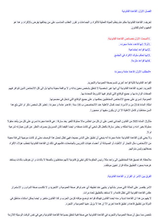 ‫القانوني‬ ‫القاعدة‬ :‫االول‬ ‫الفصل‬‫ة‬
‫و‬ :‫باإلكراه‬ ‫يفرض‬ ‫يخالفها‬ ‫من‬ ‫على‬ ‫المناسب‬ ‫العقاب‬ ‫تقرر‬ ‫و‬ ‫الجماعات‬ ‫و‬ ‫لألفراد‬ ‫العملية‬ ‫الحياة‬ ‫ينظم‬ ‫عام‬ ‫حكم‬ ‫القانونية‬ ‫القاعدة‬ :‫تعريف‬‫هو‬ ‫هدا‬
‫للقانون‬ ‫العام‬ ‫المفهوم‬.
1.‫القانونية‬ ‫القاعدة‬ ‫االول:خصائص‬ ‫المبحث‬:
1.‫مجرده‬ ‫عامة‬ ‫قاعده‬ ‫إنها‬ :‫أوال‬.
2.‫إجتماعية‬ ‫قواعد‬ ‫إنها‬
3.‫الجتمع‬ ‫في‬ ‫االفراد‬ ‫سلوك‬ ‫تحكم‬ ‫إنها‬.
4.‫ملزمة‬ ‫قواعد‬ ‫إنها‬.
•‫ومجرد‬ ‫عامة‬ ‫قاعدة‬ :‫االول‬ ‫المطلب‬‫ة‬
‫والتجريد‬ ‫العمومية‬ ‫بصفة‬ ‫تتسم‬ ‫أخرى‬ ‫قواعد‬ ‫كأية‬ ‫القانونية‬ ‫القواعد‬.
‫التج‬‫تتوا‬ ‫الدين‬ ‫االشخاص‬ ‫كل‬ ‫الى‬ ‫بل‬ ‫بداتها‬ ‫معينة‬ ‫بواقعة‬ ‫ال‬ ‫و‬ ‫بداته‬ ‫معين‬ ‫بشخص‬ ‫تتعلق‬ ‫ال‬ ‫شخصية‬ ‫غير‬ ‫انها‬ ‫أي‬ ‫القانونية‬ ‫القاعدة‬ ‫تجريد‬ :‫ريد‬‫فيهم‬ ‫فر‬
‫بها‬ ‫المحددة‬ ‫الشروط‬ ‫فيها‬ ‫تتوفر‬ ‫التي‬ ‫الوقائع‬ ‫جميع‬ ‫و‬ ‫بها‬ ‫الواردة‬ ‫الصفات‬.
‫عل‬ ‫و‬ ‫بحكمها‬ ‫المخاطبين‬ ‫االشخاص‬ ‫جميع‬ ‫على‬ ‫تسري‬ :‫العمومية‬‫مضمونها‬ ‫في‬ ‫تدخل‬ ‫التي‬ ‫الوقائع‬ ‫جميع‬ ‫ى‬.
‫المادة‬ :‫امثلة‬214‫ب‬ ‫االشخاصص‬ ‫عند‬ ‫االهلية‬ ‫كمال‬ ‫تحدد‬ :‫االسرة‬ ‫م‬ ‫من‬18‫هدا‬ ‫بلع‬ ‫انثى‬ ‫او‬ ‫دكر‬ ‫شخص‬ ‫كل‬ ‫تعتبر‬ : ‫مجردة‬ ‫و‬ ‫عامة‬ ‫قاعدو‬ : ‫سنة‬
‫محجورا‬ ‫او‬ ‫سفيها‬ ‫يكون‬ ‫ان‬ ‫ان‬ ‫اال‬ ‫االهلية‬ ‫كامل‬ ‫و‬ ‫مخاطبا‬ ‫السن‬.
‫مثال‬2‫المادة‬ :505‫الج‬ ‫القانون‬ ‫من‬‫منقوال‬ ‫يأخد‬ ‫من‬ ‫كل‬ ‫على‬ ‫تسري‬ ‫مجردة‬ ‫قاعدة‬ ‫هي‬ : ‫سارقا‬ ‫يعد‬ ‫للغير‬ ‫مملوكا‬ ‫ماال‬ ‫اختلس‬ ‫من‬ ‫كل‬ ‫ان‬ ‫على‬ ‫تنص‬ ‫نائي‬
‫شرع‬ ‫حيازته‬ ‫كون‬ ‫عن‬ ‫النظر‬ ‫بصرف‬ ‫المسروق‬ ‫كان‬ ‫اكيفما‬ ‫ايضا‬ ‫و‬ ‫صفته‬ ‫كانت‬ ‫أي‬ ‫شخي‬ ‫كل‬ ‫بالفعل‬ ‫سارقا‬ ‫يعتبر‬ ‫و‬ ‫تملكه‬ ‫بنية‬ ‫و‬ ‫ادنه‬ ‫بغير‬ ‫مملوكا‬‫ية‬
‫ال‬ ‫ام‬.
‫القاعدة‬ ‫كون‬ ‫يعني‬ ‫وال‬‫معينة‬ ‫فئة‬ ‫إلى‬ ‫موجهة‬ ‫كانت‬ ‫لو‬ ‫حتى‬ ‫الوصف‬ ‫هذا‬ ‫تحمل‬ ‫تظل‬ ‫فهي‬ ،‫جميعا‬ ‫الناس‬ ‫على‬ ‫تطبق‬ ‫أن‬ ‫ينبغي‬ ‫أنه‬ ‫مجردة‬ ‫عامة‬ ‫القانونية‬
‫هؤالء‬ ‫تخطب‬ ‫القانونية‬ ‫القاعدة‬ ‫إن‬ ‫ذلك‬ ‫في‬ ‫فالمهم‬ ،‫بالجامعات‬ ‫التدريس‬ ‫هيئات‬ ‫أعضاء‬ ‫أو‬ ‫الصيادلة‬ ‫أو‬ ‫األطباء‬ ‫أو‬ ‫التجار‬ ‫مثل‬ ،‫األشخاص‬ ‫من‬‫األفراد‬
‫ولي‬ ‫بصفاتهم‬‫بذواتهم‬ ‫س‬.
‫ي‬ ‫بالدات‬ ‫خوطب‬ ‫ان‬ ‫و‬ ‫بالدات‬ ‫ال‬ ‫بالصفة‬ ‫مخاطبون‬ ‫النهم‬ ‫قانونية‬ ‫ق‬ ‫تبقى‬ ‫لكن‬ ‫الحكومة‬ ‫رئيس‬ ‫مثال‬ ‫واحد‬ ‫الى‬ ‫المخاطبين‬ ‫فئة‬ ‫تضيق‬ ‫قد‬ :‫مالحظة‬‫ستنفد‬
‫موظف‬ ‫تعيين‬ ‫قرار‬ ‫متاله‬ ‫التطبيق‬ ‫بمجرد‬ ‫غرضه‬.
‫القانونية‬ ‫القاعدة‬ ‫و‬ ‫القرار‬ ‫او‬ ‫االمر‬ ‫بين‬ ‫الفرق‬:
‫الحالة‬ ‫على‬ ‫يقتصر‬ ‫االمر‬‫االستمرار‬ ‫و‬ ‫و‬ ‫الدوام‬ ‫صفة‬ ‫تكتسب‬ ‫ال‬ ‫و‬ ‫االتجريد‬ ‫و‬ ‫العمومية‬ ‫صفة‬ ‫توافر‬ ‫عدم‬ ‫أي‬ ‫تطبيقه‬ ‫عند‬ ‫ينتهي‬ ‫و‬ ‫بشأنها‬ ‫صدر‬ ‫التي‬
‫مرات‬ ‫لعدة‬ ‫بالتطبيق‬ ‫تستنفد‬ ‫ال‬ ‫و‬ ‫قائمة‬ ‫تظل‬ ‫التي‬ ‫القنونية‬ ‫القاعدة‬ ‫عكس‬.
‫كزمن‬ ‫مؤقته‬ ‫توضع‬ ‫قواعد‬ ‫فهناك‬ ‫القانون‬ ‫ايضا‬ ‫منه‬ ‫و‬ ‫ابدية‬ ‫القاعدة‬ ‫ان‬ ‫هدا‬ ‫من‬ ‫يفهم‬ ‫ال‬‫في‬ ‫مناطق‬ ‫استتناء‬ ‫يمكن‬ ‫ايضا‬ ‫و‬ ‫متغير‬ ‫القانون‬ ‫كدا‬ ‫و‬ ‫الحرب‬
‫التجرد‬ ‫و‬ ‫العمومية‬ ‫عنها‬ ‫يزيل‬ ‫ال‬ ‫هدا‬ ‫ان‬ ‫اال‬ ‫اخرى‬ ‫قاعدة‬ ‫تطبق‬ ‫و‬ ‫قاعدة‬ ‫تطبيق‬ ‫من‬ ‫الدولة‬.
‫الوق‬ ‫نفس‬ ‫في‬ ‫وهي‬ ‫القانونية‬ ‫القاعدة‬ ‫بصياغة‬ ‫تتعلق‬ ‫فنية‬ ‫صفة‬ ‫هي‬ ‫القانونية‬ ‫القاعدة‬ ‫في‬ ‫والتجريد‬ ‫العمومية‬ ‫صفة‬ ‫أن‬ ‫سبق‬ ‫مما‬ ‫نلخص‬‫الالزمة‬ ‫الوسيلة‬ ‫ت‬
 