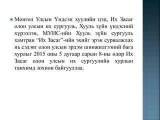  Монгол Улсын Үндсэн хуулийн цэц, Их Засаг
олон улсын их сургууль, Хууль зүйн үндэсний
хүрээлэн, МУИС-ийн Хууль зүйн сургууль
хамтран “Их Засаг”-ийн эхийг эрэн сурвалжлах
нь сэдэвт олон улсын эрдэм шинжилгээний бага
хурлыг 2015 оны 5 дугаар сарын 8-ны өдөр Их
Засаг олон улсын их сургуулийн хурлын
танхимд зохион байгууллаа.
 