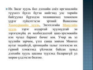  Их Засаг хууль бол дэлхийн соёл иргэншлийн
түүхнээ бүхэл бүтэн нийгэмд улс төрийн
байгуулал бүрэлдэн төлөвшихөд томоохон
үүрэг гүйцэтгэсэн эртний Вавилоны
Хаммурапийн хууль, Энэтхэгийн Манугийн
хууль зэрэг алдартай хуулиудтай эн
зэрэгцэхүйц ач холбогдолтой цааз-эрхэмжийн
нэн чухал баримт бичиг юм. Учир нь эл
хуулийн зарчим, үзэл санаа зөвхөн Монгол
нутаг төдийгүй, ертөнцийн талыг эзэгнэсэн их
гүрний хэмжээнд үйлчилж байсан хувьд
дэлхийн хууль цаазны түүхэнд баларшгүй ул
мөрөө үлдээсэн бөлгөө.
 