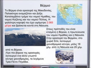 Βέρμιο
Το Βέρμιο είναι οροσειρά της Μακεδονίας.
Παλαιότερα ονομαζόταν και Δόξα.
Καταλαμβάνει τμήμα του νομού Ημαθίας, του
νομού Κοζάνης και του νομού Πέλλας. Η
ψηλότερη κορυφή του έχει υψόμετρο 2.065
μέτρα και βρίσκεται κοντά στη Νάουσα.
από τη Βέροια.
Λίγο πιο βόρεια της οροσειράς
λειτουργεί ένα άλλο γνωστό
κέντρο χιονοδρομίας, τα λεγόμενα
Τρία-Πέντε Πηγάδια.
Στους πρόποδές του είναι
κτισμένη η Βέροια, η πρωτεύουσα
του νομού Ημαθίας και η Νάουσα.
Στην οροσειρά του Βερμίου, στο
χωριό Σέλι, λειτουργεί
χιονοδρομικό κέντρο, μόλις 18
χλμ. από τη Νάουσα και 20 χλμ.
 