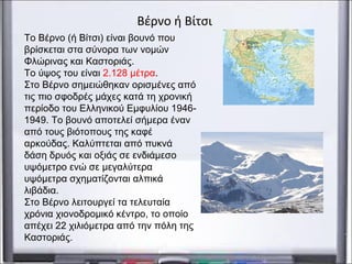 Το Βέρνο (ή Βίτσι) είναι βουνό που
βρίσκεται στα σύνορα των νομών
Φλώρινας και Καστοριάς.
Το ύψος του είναι 2.128 μέτρα.
Στο Βέρνο σημειώθηκαν ορισμένες από
τις πιο σφοδρές μάχες κατά τη χρονική
περίοδο του Ελληνικού Εμφυλίου 1946-
1949. Το βουνό αποτελεί σήμερα έναν
από τους βιότοπους της καφέ
αρκούδας. Καλύπτεται από πυκνά
δάση δρυός και οξιάς σε ενδιάμεσο
υψόμετρο ενώ σε μεγαλύτερα
υψόμετρα σχηματίζονται αλπικά
λιβάδια.
Στο Βέρνο λειτουργεί τα τελευταία
χρόνια χιονοδρομικό κέντρο, το οποίο
απέχει 22 χιλιόμετρα από την πόλη της
Καστοριάς.
Βέρνο ή Βίτσι
 