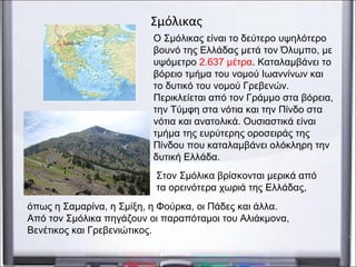 Ο Σμόλικας είναι το δεύτερο υψηλότερο
βουνό της Ελλάδας μετά τον Όλυμπο, με
υψόμετρο 2.637 μέτρα. Καταλαμβάνει το
βόρειο τμήμα του νομού Ιωαννίνων και
το δυτικό του νομού Γρεβενών.
Περικλείεται από τον Γράμμο στα βόρεια,
την Τύμφη στα νότια και την Πίνδο στα
νότια και ανατολικά. Ουσιαστικά είναι
τμήμα της ευρύτερης οροσειράς της
Πίνδου που καταλαμβάνει ολόκληρη την
δυτική Ελλάδα.
Σμόλικας
Στον Σμόλικα βρίσκονται μερικά από
τα ορεινότερα χωριά της Ελλάδας,
όπως η Σαμαρίνα, η Σμίξη, η Φούρκα, οι Πάδες και άλλα.
Από τον Σμόλικα πηγάζουν οι παραπόταμοι του Αλιάκμονα,
Βενέτικος και Γρεβενιώτικος.
 