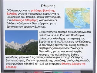 Ο Όλυμπος είναι το ψηλότερο βουνό της
Ελλάδας γνωστό παγκοσμίως κυρίως για το
μυθολογικό του πλαίσιο, καθώς στην κορυφή
του (Μύτικας-2.918 μέτρα) κατοικούσαν οι
Δώδεκα «Ολύμπιοι» Θεοί σύμφωνα με τη
θρησκεία των αρχαίων Ελλήνων.
Όλυμπος
Είναι επίσης το δεύτερο σε ύψος βουνό στα
Βαλκάνια μετά τη Ρίλα στη Βουλγαρία,
αλλά και σε ολόκληρη την περιοχή της
Ευρώπης από τις Άλπεις έως τον Καύκασο.
Ο συμπαγής ορεινός του όγκος δεσπόζει
επιβλητικός στα όρια Μακεδονίας και
Θεσσαλίας, με μια σειρά από ψηλές
κορυφές που αυλακώνουν βαθιές
χαράδρες, γύρω από τις οποίες εκτείνεται μια περιοχή ιδιαίτερης
βιοποικιλότητας. Για την προστασία της μοναδικής αυτής κληρονομιάς,
ανακηρύχθηκε ήδη από το 1938 ως ο πρώτος Εθνικός Δρυμός της
Ελλάδας.
 