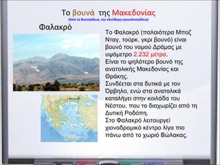 Φαλακρό
Το βουνά της Μακεδονίας
(Από τη Βικιπαίδεια, την ελεύθερη εγκυκλοπαίδεια)
Το Φαλακρό (παλαιότερα Μποζ
Νταγ, τούρκ. γκρι βουνό) είναι
βουνό του νομού Δράμας με
υψόμετρο 2.232 μέτρα.
Είναι το ψηλότερο βουνό της
ανατολικής Μακεδονίας και
Θράκης.
Συνδέεται στα δυτικά με τον
Όρβηλο, ενώ στα ανατολικά
καταλήγει στην κοιλάδα του
Νέστου, που το διαχωρίζει από τη
Δυτική Ροδόπη.
Στο Φαλακρό λειτουργεί
χιονοδρομικό κέντρο λίγο πιο
πάνω από το χωριό Βώλακας.
 