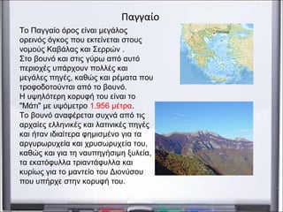 Το Παγγαίο όρος είναι μεγάλος
ορεινός όγκος που εκτείνεται στους
νομούς Καβάλας και Σερρών .
Στο βουνό και στις γύρω από αυτό
περιοχές υπάρχουν πολλές και
μεγάλες πηγές, καθώς και ρέματα που
τροφοδοτούνται από το βουνό.
Η υψηλότερη κορυφή του είναι το
"Μάτι" με υψόμετρο 1.956 μέτρα.
Το βουνό αναφέρεται συχνά από τις
αρχαίες ελληνικές και λατινικές πηγές
και ήταν ιδιαίτερα φημισμένο για τα
αργυρωρυχεία και χρυσωρυχεία του,
καθώς και για τη ναυπηγήσιμη ξυλεία,
τα εκατόφυλλα τριαντάφυλλα και
κυρίως για το μαντείο του Διονύσου
που υπήρχε στην κορυφή του.
Παγγαίο
 