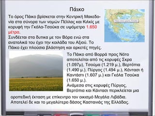 Το Πάικο από Βορρά προς Νότο
αποτελείται από τις κορυφές Σκρα
(1.097μ), Τσούμα (1.219 μ.), Βερτόπια
(1.490 μ.), Πύργος (1.494 μ.), Κάντασι ή
Καντάστι (1.607 μ.) και Γκόλα Τσούκα
(1.650 μ.).
Ανάμεσα στις κορυφές Πύργος,
Βερτόπια και Κάντασι περικλείεται μια
Πάικο
Το όρος Πάικο βρίσκεται στην Κεντρική Μακεδο-
νία στα σύνορα των νομών Πέλλας και Κιλκίς με
κορυφή την Γκόλα-Τσούκα σε υψόμετρο 1.650
μέτρα.
Συνδέεται στα δυτικα με τον Βόρα ενώ στα
ανατολικά του έχει την κοιλάδα του Αξιού. Το
Πάικο έχει πλούσια βλάστηση και αρκετές πηγές.
οροπεδική έκταση με επίκεντρο τον οικισμό Μεγάλα Λιβάδια.
Αποτελεί δε και το μεγαλύτερο δάσος Καστανιάς της Ελλάδας.
 