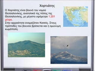 Χορτιάτης
Ο Χορτιάτης είναι βουνό του νομού
Θεσσαλονίκης, ανατολικά της πόλης της
Θεσσαλονίκης, με μέγιστο υψόμετρο 1.201
μέτρα.
Στην αρχαιότητα ονομαζόταν Κισσός. Στους
πρόποδες του βουνού βρίσκεται και η ομώνυμη
κωμόπολη.
 