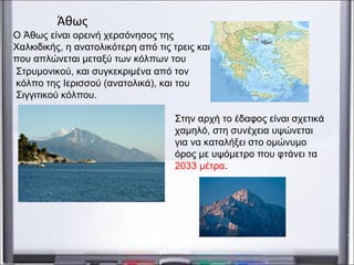 Στην αρχή το έδαφος είναι σχετικά
χαμηλό, στη συνέχεια υψώνεται
για να καταλήξει στο ομώνυμο
όρος με υψόμετρο που φτάνει τα
2033 μέτρα.
Άθως
Ο Άθως είναι ορεινή χερσόνησος της
Χαλκιδικής, η ανατολικότερη από τις τρεις και
που απλώνεται μεταξύ των κόλπων του
Στρυμονικού, και συγκεκριμένα από τον
κόλπο της Ιερισσού (ανατολικά), και του
Σιγγιτικού κόλπου.
 