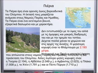 Δεν εντυπωσιάζει με το ύψος του αλλά
με τις όμορφες και μακριές διαδρομές
του και με την ηρεμία του τοπίου.
Δέχεται πολλά χιόνια το χειμώνα και
στις αρχές της άνοιξης. Η ψηλότερη
κορυφή είναι το Φλάμπουρο με 2.193
μέτρα.
Η περιοχή των Πιερίων αποτελεί έκταση
Πιέρια
Τα Πιέρια όρη είναι ορεινός όγκος βορειοδυτικά
του Ολύμπου. Η έκτασή τους μοιράζεται
ανάμεσα στους Νομούς Πιερίας και Ημαθίας.
Τα Πιέρια είναι ένα εκτεταμένο βουνό,
εξαιρετικά δασωμένο και με χαρακτήρα.
που απλώνεται στους νομούς Πιερίας και Ημαθίας. Αποτελεί τη ΒΔ
προέκταση του Ολύμπου. Άλλες λιγότερο ψηλές κορυφές είναι:
η Τούρλα (2.104), η Αβδέλλα (2.049 μ.), ο Αρβανίτης (2.023), η Πλάκα
(1.938 μ.), το Χτένι (1.791 μ.) και οι Πέντε Πύργοι (1.710 μ.)
 