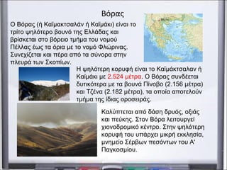 Βόρας
Ο Βόρας (ή Καϊμακτσαλάν ή Καϊμάκι) είναι το
τρίτο ψηλότερο βουνό της Ελλάδας και
βρίσκεται στο βόρειο τμήμα του νομού
Πέλλας έως τα όρια με το νομό Φλώρινας.
Συνεχίζεται και πέρα από τα σύνορα στην
πλευρά των Σκοπίων.
Καλύπτεται από δάση δρυός, οξιάς
και πεύκης. Στον Βόρα λειτουργεί
χιονοδρομικό κέντρο. Στην ψηλότερη
κορυφή του υπάρχει μικρή εκκλησία,
μνημείο Σέρβων πεσόντων του Α'
Παγκοσμίου.
Η ψηλότερη κορυφή είναι το Καϊμάκτσαλαν ή
Καϊμάκι με 2.524 μέτρα. Ο Βόρας συνδέεται
δυτικότερα με τα βουνά Πίνοβο (2.156 μέτρα)
και Τζένα (2.182 μέτρα), τα οποία αποτελούν
τμήμα της ίδιας οροσειράς.
 