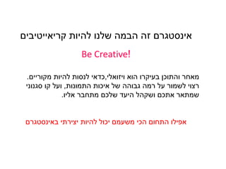 ‫אינסטגרם‬‫להיות‬ ‫שלנו‬ ‫הבמה‬ ‫זהĬ‫קריאייטיבים‬
!Be Creative
‫ויזואלי‬ ‫הוא‬ ‫בעיקרו‬ ‫והתוכן‬ ‫מאחר‬,‫מקוריים‬ ‫להיות‬ ‫לנסות‬ ‫כדאי‬.
‫התמונות‬ ‫איכות‬ ‫של‬ ‫גבוהה‬ ‫רמה‬ ‫על‬ ‫לשמור‬ ‫רצוי‬,‫סגנוני‬ ‫קו‬ ‫ועל‬
‫אליו‬ ‫מתחבר‬ ‫שלכם‬ ‫היעד‬ ‫ושקהל‬ ‫אתכם‬ ‫שמתאר‬.
‫יצירתי‬ ‫להיות‬ ‫יכול‬ ‫משעמם‬ ‫הכי‬ ‫התחום‬ ‫אפילו‬‫באינסטגרם‬
 
