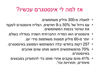 ‫לי‬ ‫למה‬ ‫אז‬‫אינסטגרם‬‫עכשיו‬?
•‫מ‬ ‫למעלה‬-300‫משתמשים‬ ‫מיליון‬.
•‫של‬ ‫גידול‬ ‫עם‬50%‫ב‬-9‫חודשים‬,‫הצליח‬‫אינסטגרם‬‫לעקוף‬
‫את‬‫טוויטר‬‫המשתמשים‬ ‫בכמות‬.
•‫אינסטגרם‬‫החברתית‬ ‫המדיה‬ ‫הוא‬‫השניה‬‫בעולם‬ ‫בגודלה‬.
•‫מ‬ ‫יותר‬-60‫יום‬ ‫מידי‬ ‫משותפות‬ ‫תמונות‬ ‫מיליון‬.
•257‫הממוצע‬ ‫המשתמש‬ ‫יבלה‬ ‫בחודש‬ ‫דקות‬‫באינסטגרם‬.
•70%‫אוהבים‬ ‫שהם‬ ‫מותג‬ ‫חיפשו‬ ‫מהמשתמשים‬
‫באינסטגרם‬.
•41%‫במבצעים‬ ‫להתעדכן‬ ‫כדי‬ ‫מותג‬ ‫אחרי‬ ‫עוקבים‬ ‫מהם‬
‫מיוחדים‬,‫וכד‬ ‫תחרויות‬'.
 
