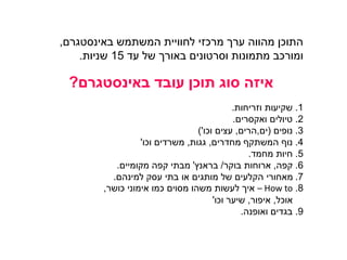 ‫המשתמש‬ ‫לחוויית‬ ‫מרכזי‬ ‫ערך‬ ‫מהווה‬ ‫התוכן‬‫באינסטגרם‬,
‫עד‬ ‫של‬ ‫באורך‬ ‫וסרטונים‬ ‫מתמונות‬ ‫ומורכב‬15‫שניות‬.
‫עובד‬ ‫תוכן‬ ‫סוג‬ ‫איזה‬‫באינסטגרם‬?
1.‫וזריחות‬ ‫שקיעות‬.
2.‫טיולים‬‫ואקסרים‬.
3.‫נופים‬(‫ים‬,‫הרים‬,‫עצים‬‫וכו‬')
4.‫מחדרים‬ ‫המשתקף‬ ‫נוף‬,‫גגות‬,‫משרדים‬‫וכו‬'
5.‫מחמד‬ ‫חיות‬.
6.‫קפה‬,‫בוקר‬ ‫ארוחות‬/‫בראנץ‬'‫מקומיים‬ ‫קפה‬ ‫מבתי‬.
7.‫עסק‬ ‫בתי‬ ‫או‬ ‫מותגים‬ ‫של‬ ‫הקלעים‬ ‫מאחורי‬‫למינהם‬.
8.How to–‫אי‬‫כושר‬ ‫אימוני‬ ‫כמו‬ ‫מסוים‬ ‫משהו‬ ‫לעשות‬ ‫ך‬,
‫אוכל‬,‫איפור‬,‫שיער‬‫וכו‬'
9.‫ואופנה‬ ‫בגדים‬.
 