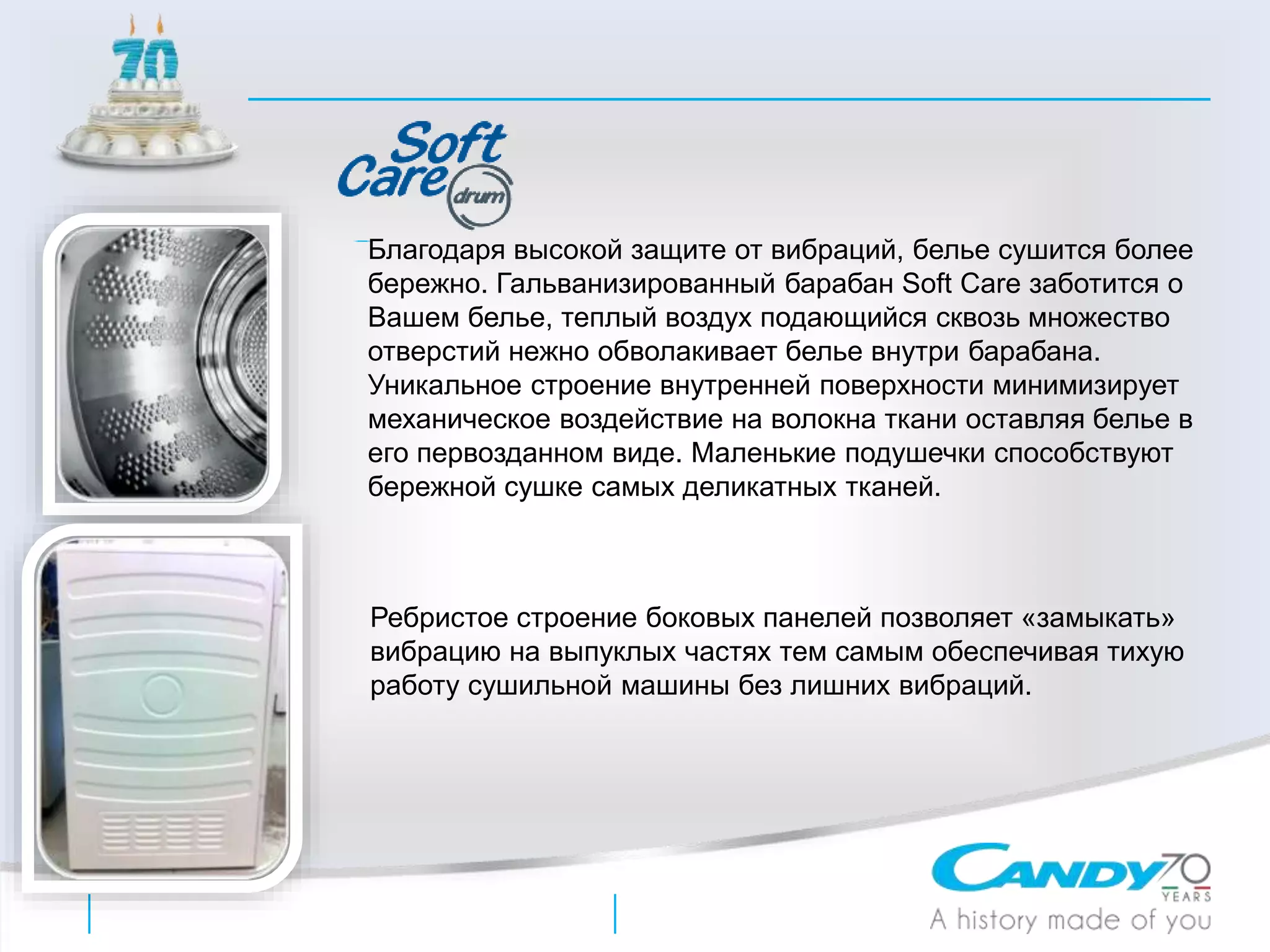 Благодаря высокой защите от вибраций, белье сушится более
бережно. Гальванизированный барабан Soft Care заботится о
Вашем белье, теплый воздух подающийся сквозь множество
отверстий нежно обволакивает белье внутри барабана.
Уникальное строение внутренней поверхности минимизирует
механическое воздействие на волокна ткани оставляя белье в
его первозданном виде. Маленькие подушечки способствуют
бережной сушке самых деликатных тканей.
Ребристое строение боковых панелей позволяет «замыкать»
вибрацию на выпуклых частях тем самым обеспечивая тихую
работу сушильной машины без лишних вибраций.
 