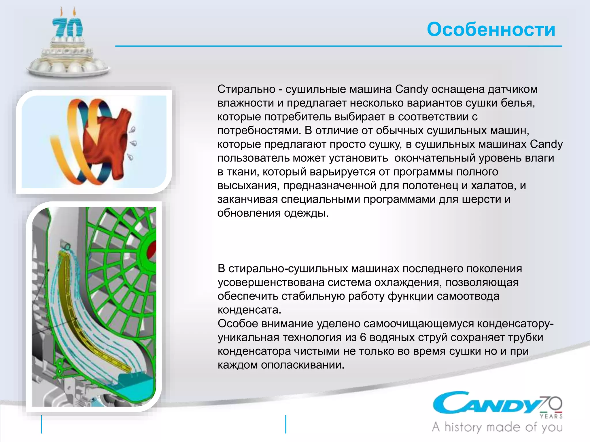 Стирально - сушильные машина Candy оснащена датчиком
влажности и предлагает несколько вариантов сушки белья,
которые потребитель выбирает в соответствии с
потребностями. В отличие от обычных сушильных машин,
которые предлагают просто сушку, в сушильных машинах Candy
пользователь может установить окончательный уровень влаги
в ткани, который варьируется от программы полного
высыхания, предназначенной для полотенец и халатов, и
заканчивая специальными программами для шерсти и
обновления одежды.
Особенности
В стирально-сушильных машинах последнего поколения
усовершенствована система охлаждения, позволяющая
обеспечить стабильную работу функции самоотвода
конденсата.
Особое внимание уделено самоочищающемуся конденсатору-
уникальная технология из 6 водяных струй сохраняет трубки
конденсатора чистыми не только во время сушки но и при
каждом ополаскивании.
 