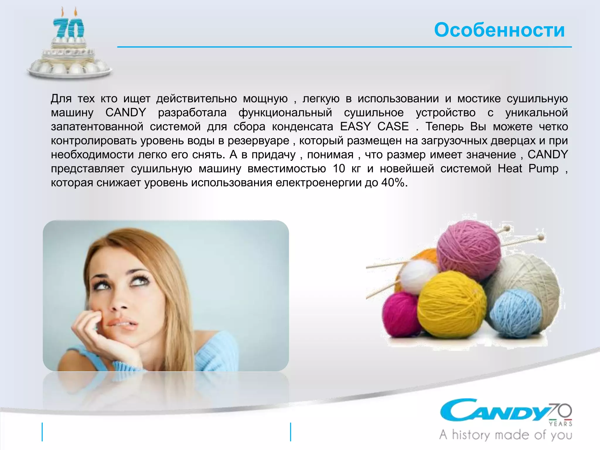 Для тех кто ищет действительно мощную , легкую в использовании и мостике сушильную
машину CANDY разработала функциональный сушильное устройство с уникальной
запатентованной системой для сбора конденсата EASY CASE . Теперь Вы можете четко
контролировать уровень воды в резервуаре , который размещен на загрузочных дверцах и при
необходимости легко его снять. А в придачу , понимая , что размер имеет значение , CANDY
представляет сушильную машину вместимостью 10 кг и новейшей системой Heat Pump ,
которая снижает уровень использования електроенергии до 40%.
Особенности
 