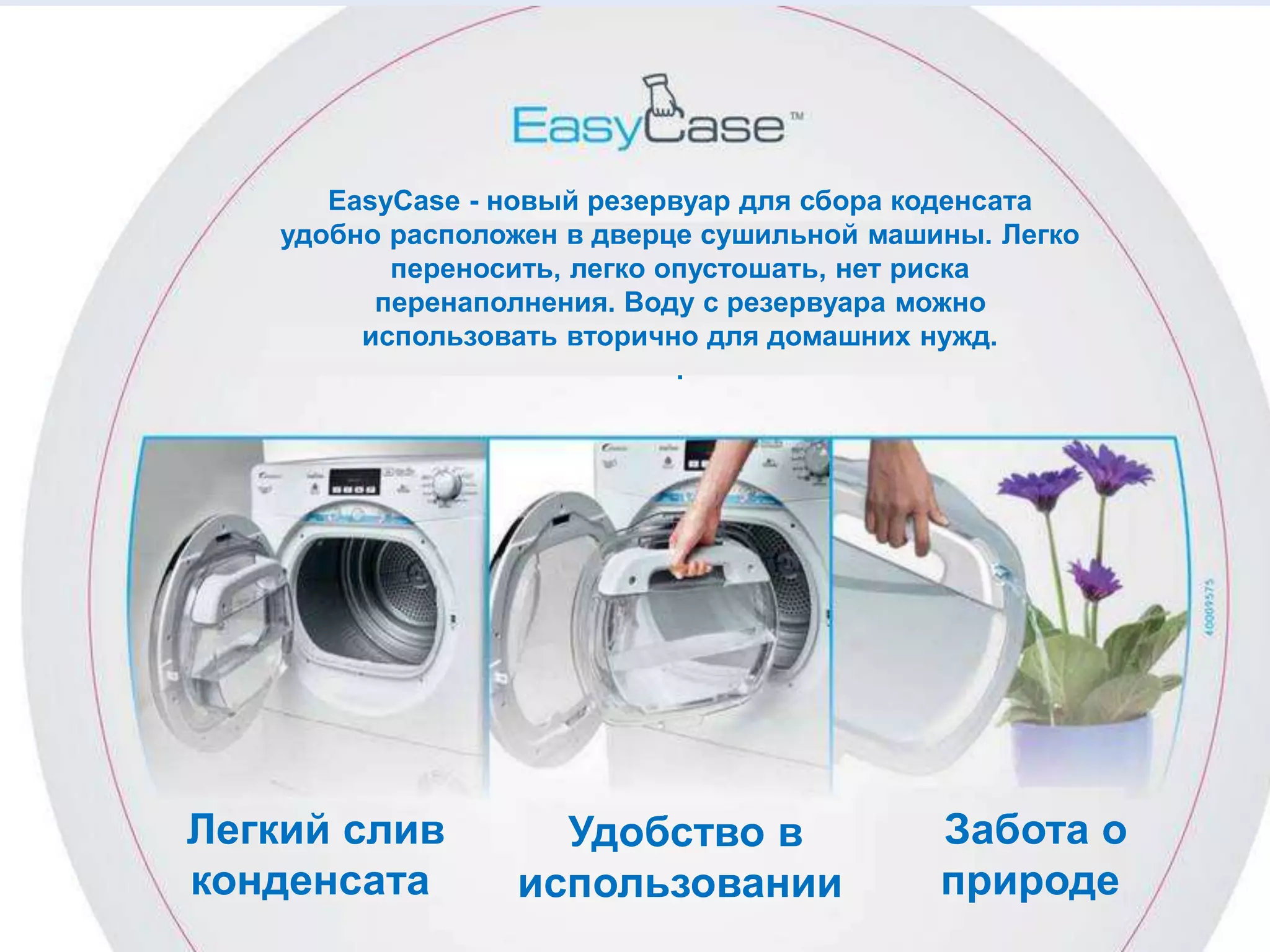 Легкий слив
конденсата
Удобство в
использовании
Забота о
природе
EasyCase - новый резервуар для сбора коденсата
удобно расположен в дверце сушильной машины. Легко
переносить, легко опустошать, нет риска
перенаполнения. Воду с резервуара можно
использовать вторично для домашних нужд.
.
 