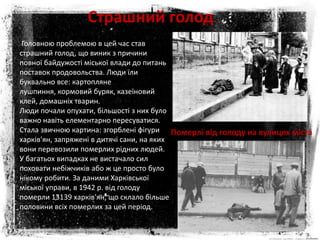 Страшний голод
Головною проблемою в цей час став
страшний голод, що виник з причини
повної байдужості міської влади до питань
поставок продовольства. Люди їли
буквально все: картопляне
лушпиння, кормовий буряк, казеїновий
клей, домашніх тварин.
Люди почали опухати, більшості з них було
важно навіть елементарно пересуватися.
Стала звичною картина: згорблені фігури
харків'ян, запряжені в дитячі сани, на яких
вони перевозили померлих рідних людей.
У багатьох випадках не вистачало сил
поховати небіжчиків або ж це просто було
нікому робити. За даними Харківської
міської управи, в 1942 р. від голоду
померли 13139 харків'ян, що склало більше
половини всіх померлих за цей період.
Померлі від голоду на вулицях міста
 