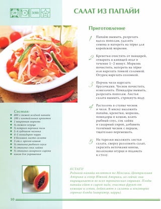 Состав:
• 400 г свежей зелёной папайи
• 1 00 г коктейльных креветок
• 1 некруnная морковь
• 11 свежего огурца
• 11 острого nерчика чили
• 5-6 зубчиков чеснока
• 4-5 nомидоров черри
• 4 больших листа салата
• 3 ст.Л. орехов кешью
• 11 стакана рыбного соуса
• 11 стакана сока лайма
• 11 стакана сахарного сиропа
• кинза для украшения
�
САЛАТ ИЗ ПАПАИИ
КСТАТИ
Приготовление
I
2
3
5
Папайю вымыть, разрезать
вдоль пополам, удалить
семена и натереть на тёрке для
корейской моркови.
Креветки очистить от панцирей,
отварить в кипящей воде в
течение 1-2 минут. Морковь
почистить, натереть на тёрке
или нарезать тонкой соломкой.
Огурец нарезать соломкой.
Перчик чили нарезать
брусочками. Чеснок почистить,
измельчить. Помидоры вымыть,
разрезать пополам. Листья
салата вымыть, стряхнуть воду.
Растолочь в ступке чеснок
и чили. В миску выложить
папайю, креветки, морковь,
помидоры и кешью, влить
рыбный соус, сок лайма
и сахарный сироп, добавить
толчёный чеснок с перцем,
тщательно перемешать.
На тарелки выложить листья
салата, сверху разложить салат,
украсить веточками кинзы,
полосками огурца и подавать
к столу.
Родиной папайи ЯВАяются юг Мексики, ЦентраАьная
Америка и север ЮЖНОЙ Америки, но сейчас она
выращивается во всех тропических странах. ПАоды
папайи едят в сыром виде, очистив фрукт от
кожицы и семян, добаВАяют в саАаты и некоторые
горячие БАюда (например, карри).
 