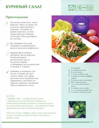 �
КУРИНЫИ САЛАТ
Приготовление
I
2
3
1
Аук-шалот почистить, тонко
нарезать. Мяту, зелёный лук
и листья лайма промыть,
обсушить. 3елёный лук
крупно нарезать, листья
лайма нарезать тонкими
полосками. Мяту разобрать
на листики.
Рис обжарить на сухой
сковороде до коричневого
цвета и смолоть в кофемолке.
Куриное филе вымыть,
обсушить, мелко нарезать.
В воке разогреть
растительное масло,
выложить курицу
и обжаривать на сильном огне
в течение 3-4 минут.
Добавить в сковороду лук­
шалот, зелёный лук, рис,
листья лайма, сок лайма,
молотый чили и рыбный соус.
Перемешать, выложить на
тарелки, украсить листиками
мяты и подавать к столу.
КСТАТИ
':' Каффир-лайм - цитрусовое растение
С практически несъедобными плодами, но
необычайно ценными листьями. В тайской кухне
их используют повсеместно - они придают блюду
приятную кислинку и богатый аромат.
в России листья каффир-лайма найти чрезвычайно
СЛОЖНО, поэтому мы рекомендуем заменить их
цедрой лаЙма.
Состав:
• 4 лукови/1,ы-шалот
• 14 пучка мяты
• 14 пучка зелёного лука
• 4 свежих листика каффир-
лайма
• % стакана риса «жасмин»
• БОа г куриного филе
• 1 ст.л. растительного
масла
• � стакана сока лайма
• 1 ч.л. молотого nеР/1,а чили
• � стакана рыбного соуса
 
