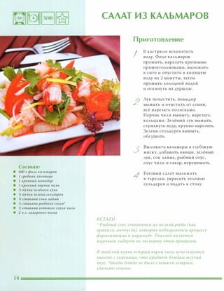 Состав:
• 600 г филе кальмаров
• 1 средняя луковица
• 1 крупный помидор
• 1 красный перчик чили
• � пучка зелёного лука
• � пучка зелени сельдерея
• % стакана сока лайма
• � стакана рыбного соуса'
• % стакана готового соуса чили
• 2 ч.л. сахарного песка
САЛАТ ИЗ КАЛЬМАРОВ
КСТАТИ
Приготовление
I
2
3
1
в кастрюле вскипятить
воду. Филе кальмаров
промыть, нарезать крупными
прямоугольниками, выложить
в сито и опустить в кипящую
воду на 2 минуты, затем
промыть ХОЛОДНОЙ ВОДОЙ
И откинуть на дуршлаг.
Лук почистить, помидор
вымыть и очистить от семян,
всё нарезать полосками.
Перчик чили вымыть, нарезать
кольцами. Зелёный лук вымыть,
стряхнуть воду, крупно нарезать.
Зелень сельдерея вымыть,
о бсушить.
Выложить кальмары в глубокую
миску, добавить овощи, зелёный
лук, сок лайма, рыбный соус,
соус чили и сахар, перемешать.
Готовый салат выложить
в тарелки, украсить зеленью
сельдерея и подать к столу.
':' Рыбный соус готовится из меАКОЙ рыбы (как
nравиАО, анчоусов), которая подвергается nроцессу
ферментации в маринаде. ТаиАанд ЯВАяется
мировым Аидером по экспорту этой приправы.
в тайской кухне острый nерец чиАи иСnОАьзуется
вместе с семенами, что nридаёт БАюдам жгучий
вкус. Чтобы БАюдо не БЫАО САишком острым,
удаАите семена.
 