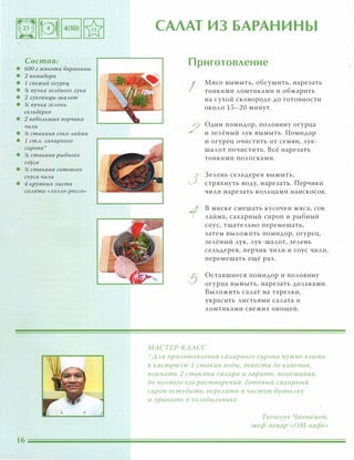 Состав:
• 600 г мякоти баранины
• 2 помидора
• 1 свежий огурец
• % пучка зеАёного Аука
• 2 Ауковицы-шаАот
• % пучка зеАени
сеАьдерея
• 2 неБОАЬШUХ nерчика
чиАи
• � стакана сока Аайма
• 1 ст.А. сахарного
сиропа':'
• � стакана рыбного
соуса
• � стакана готового
соуса чиАи
• 4 крупных Аиста
саАата «АОААО-РОССО»
1
САЛАТ ИЗ БАРАНИНЫ
Приготовление
I
2
3
1
5
Мясо вымыть, обсушить, нарезать
тонкими ломтиками и обжарить
на сухой сковороде до готовности
около 15-20 минут. -
Один помидор, половину огурца
и зелёный лук вымыть. Помидор
и огурец очистить от семян, лук­
шалот почистить. Всё нарезать
тонкими полосками.
Зелень сельдерея вымыть,
стряхнуть воду, нарезать. Перчики
чили нарезать кольцами наискосок.
В миске смешать кусочки мяса, сок
лайма, сахарный сироп и рыбный
соус, тщательно перемешать,
затем выложить помидор, огурец,
зелёный лук, лук-шалот, зелень
сельдерея, перчик чили и соус чили,
перемешать ещё раз.
Оставшиеся помидор и половину
огурца вымыть, нарезать дольками.
Выложить салат на тарелки,
украсить листьями салата и
ломтиками свежих овощей.
МАСТЕР-КЛАСС
':' ААЯ nриготОВАения сахарного сиропа нужно ВАить
в кастрЮАЮ 1 стакан воды, довести до кипения,
всыпать 2 стакана сахара и варить, помешивая,
до nОАного его растворения. Готовый сахарный
сироп остудить, nереАить в чистую бутЫАКУ
и хранить в ХОАодиАьнике.
Тхонгсук Чаннамом,
шеф-повар «ОМ-кафе»
 