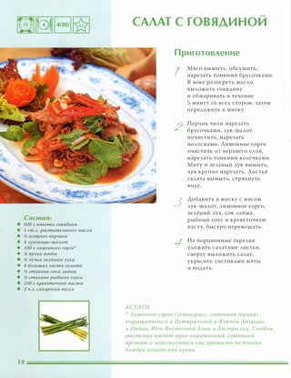 Состав:
• 600 г мякоти говядины
• 1 ст.Л. растительного масла
• и; острого nерчика
• 4 луковиц,ы-шалот
• 1 00 г лимонного сорго
• !4 пучка мяты
• !4 пучка зелёного лука
• 4 больших листа салата
• и; стакана сока лайма
• и; стакана рыбного соуса
• 1 00 г креветочной пасты
• 2 ч.л. сахарного песка
�
САЛАТ С ГОВЯДИНОИ
КСТАТИ
Приготовление
I
2
3
Мясо вымыть, обсушить,
нарезать тонкими брусочками.
В воке разогреть масло,
ВЫЛОЖИТЬ говядину
и обжаривать в течение
5 минут со всех сторон, затем
переложить в миску.
Перчик чили нарезать
брусочками, лук-шалот
почистить, нарезать
полосками. Лимонное сорго
очистить от верхнего слоя,
нарезать тонкими колечками.
Мяту и зелёный лук вымыть,
лук крупно нарезать. Листья
салата вымыть, стряхнуть
воду.
Аобавить в миску с мясом
лук-шалот, лимонное сорго,
зелёный лук, сок лайма,
рыбный соус и креветочную
пасту, быстро перемешать.
На порционные тарелки
уложить салатные листья,
сверху выложить салат,
украсить листиками мяты
и подать.
':' Лимонное сорго (лемонграсс, лимонная трава)
в ыращивается в Центральной и Южной Америке,
в Индии, Юга-Восто чной Азии и Австралии. Стебли
растения имеют ярко выраженный лимонный
аромат и используются как nряность во многих
блюдах азиатской кухни.
 