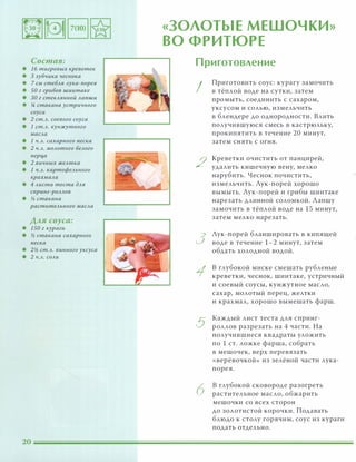 Состав:
• 1 6 тигровых креветок
• 3 зубчика чеснока
• 7 см стебля лука-порея
• SO г грибов шиитаке
• ЗА г стеклянной лапши
• !4 стакана устричного
соуса
• 2 ст.Л. соевого соуса
• 1 ст.Л. кунжутного
масла
• 1 ч.л. сахарного песка
• 2 ч.л. молотого белого
nерца
• 2 яичных желтка
• 1 ч.л. картофельного
крахмала
• 4 листа теста для
сnринг-роллов
• j5 стакана
растительного масла
Аля соуса:
• 1S0 г кураги
• j5 стакана сахарного
песка
• 2j5 ст.Л. винного уксуса
• 2 ч.л. соли
«ЗОЛОТЫЕ МЕШОЧКИ»
ВО ФРИТЮРЕ
Приготовление
I
2
3
5
6
Приготовить соус: курагу замочить
в тёплой воде на сутки, затем
промыть, соединить с сахаром,
уксусом и солью, измельчить
в блендере до однородности. Влить
получившуюся смесь в кастрюльку,
прокипятить в течение 20 минут,
затем снять с огня.
Креветки очистить от панцирей,
удалить кишечную вену, мелко
нарубить. Чеснок почистить,
измельчить. Лук-порей хорошо
вымыть. Лук-порей и грибы шиитаке
нарезать длинной соломкой. Лапшу
замочить в тёплой воде на 15 минут,
затем мелко нарезать.
Лук-порей бланшировать в кипящей
воде в течение 1-2 минут, затем
обдать холодной водой.
в глубокой миске смешать рубленые
креветки, чеснок, шиитаке, устричный
и соевый соусы, кунжутное масло,
сахар, молотый перец, желтки
и крахмал, хорошо вымешать фарш.
Каждый лист теста для спринг­
роллов разрезать на 4 части. На
получившиеся квадраты уложить
по 1 ст. ложке фарша, собрать
в мешочек, верх перевязать
«верёвочкой» из зелёной части лука­
порея.
в глубокой сковороде разогреть
растительное масло, о бжарить
мешочки со всех сторон
до золотистой корочки. Подавать
блюдо к столу горячим, соус из кураги
подать отдельно.
 