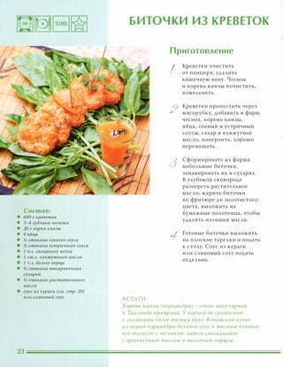 Состав:
• 600 г креветок
• 3-4 зубчика чеснока
• 20 г корня кинзы
• 4 яйца
• % стакана соевого соуса
• и; стакана устричного соуса
• 1 Ч.А. сахарного песка
• 1 ст.А. кунжутного маСАа
• 1 Ч.А. беАого nерца
• и; стакана nанировочных
сухарей
• и; стакана раститеАьного
маСАа
• соус из кураги (см. стр. 20)
иАи САивовый соус
БИТОЧКИ ИЗ КРЕВЕТОК
КСТАТИ
Приготовление
I
2
3
Креветки очистить
от панциря, удалить
кишечную вену. Чеснок
и корень кинзы почистить,
измельчить.
Креветки пропустить через
мясорубку, добавить в фарш
чеснок, корень кинзы,
яйца, соевый и устричный
соусы, сахар и кунжутное
масло, поперчить, хорошо
перемешать.
Сформировать из фарша
небольшие биточки,
запанировать их в сухарях.
В глубокой сковороде
разогреть растительное
масло, жарить биточки
во фритюре до золотистого
цвета, выложить на
бумажные полотенца, чтобы
удалить излишки масла.
Готовые биточки выложить
на плоские тарелки и подать
к столу. Соус из кураги
или сливовый соус подать
отдельно.
Корень кинзы (кориандра) - очень nОnУАярная
в ТаиАанде приправа. У корней по сравнению
с Аистьями БОАее мягкий вкус. В тайской кухне
из корня кориандра деАают соус к мясным БАюдам:
его тОАкут с чесноком, затем смешивают
с арахисовым маСАОМ и МОАотым nepl1eM.
 