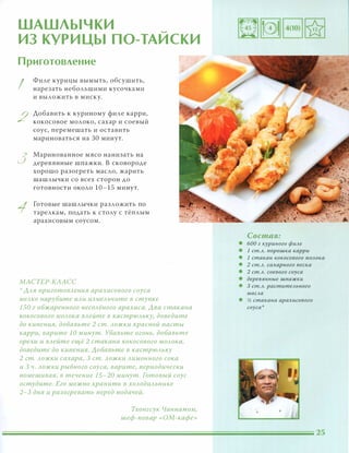 ШАШЛЫЧКИ
ИЗ КУРИЦЫ ПО-ТАИСКИ
Приготовление
I
2
3
Филе курицы вымыть, обсушить,
нарезать небольшими кусочками
и выложить в миску.
Добавить к куриному филе карри,
кокосовое молоко, сахар и соевый
соус, перемешать и оставить
мариноваться на ЗО минут.
Маринованное мясо нанизать на
деревянные шпажки. В сковороде
хорошо разогреть масло, жарить
шашлычки со всех сторон до
готовности около 10-15 минут.
Готовые шашлычки разложить по
тарелкам, подать к столу с тёплым
арахисовым соусом.
МАСТЕР-КЛАСС
':' ААЯ nриготОВАения арахисового соуса
меАКО нарубите иАи измеАьчите в ступке
150 г обжаренного неСОАёного арахиса. Ава стакана
кокосового МОАока ВАейте в кастРЮАЬКУ, доведите
до кипения, добавьте 2 ст. Аожки красной пасты
карри, варите 10 минут. Убавьте огонь, добавьте
орехи и ВАейте ещё 2 стакана кокосового МОАока,
доведите до кипения. Аобавьте в кастрЮАЬКУ
2 ст. Аожки сахара, 3 ст. Аожки Аимонного сока
и 3 Ч. Аожки рыбного соуса, варите, периодически
помешивая, в течение 15-20 минут. Готовый соус
остудите. Его можно хранить в ХОАодиАьнике
2-3 дня и разогревать перед подачей.
Тхонгсук Чаннамом,
шеф-повар «ОМ-кафе»
Состав:
• 600 г куриного фиАе
• 1 ст.А. nорошка карри
• 1 стакан кокосового МОАока
• 2 ст.А. сахарного песка
• 2 ст.А. соевого соуса
• деревянные шпажки
• 3 ст.А. раститеАьного
маСАа
• � стакана арахисового
соуса'
 