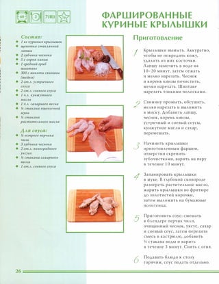 Состав:
• 1 кг КУРИНЫХ КРЫАышек
• щепотка стеКАЯННОЙ
Ааnши
• 2 зубчика чеснока
• 5 г корня кинзы
• 1 средний гриб
шиитаке
• 300 г мякоти свинины
(шейки)
• 2 ст.А. устричного
соуса
• 2 ст.А. соевого соуса
• 1 Ч.А. кунжутного
масла
• 1 Ч.А. сахарного песка
• % стакана пшеничной
муки
• % стакана
раститеАьного маСАа
Аля соуса:
• % острого nерчика
ЧИАИ
• 3 зубчика чеснока
• 2 ст.А. виноградного
уксуса
• % стакана сахарного
песка
• 1 ст.А. соевого соуса
26
ФАРШИРОВАННЫЕ
КУРИНЫЕ КРЫЛЫШКИ
Приготовление
I
Крылышки вымыть. Аккуратно,
чтобы не повредить кожу,
удалить из них косточки.
Лапшу замочить в воде на
10-20 минут, затем отжать
и мелко нарезать. Чеснок
и корень кинзы почистить,
мелко нарезать. Шиитаке
нарезать тонкими полосками.
2
Свинину промыть, обсушить,
мелко нарезать и выложить
В миску. Добавить лапшу,
чеснок, корень кинзы,
устричный и соевый соусы,
кунжутное масло и сахар,
перемешать.
3
Начинить крылышки
приготовленным фаршем,
отверстия скрепить
зубочистками, варить на пару
В течение 10 минут.
1
Запанировать крылышки
в муке. В глубокой сковороде
разогреть растительное масло,
жарить крылышки во фритюре
до золотистой корочки,
затем выложить на бумажные
полотенца.
5
Приготовить соус: смешать
в блендере перчик чили,
очищенный чеснок, уксус, сахар
и соевый соус, затем перелить
смесь в кастрюлю, добавить
v2 стакана воды и варить
в течение 3 минут. Снять с огня.
6
Подавать блюдо к столу
горячим, соус подать отдельно.
 