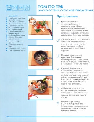 Состав:
• 4 тигровых креветки
• 12 мидий «киви»
• 120 г фиАе каАьмаров
• 80 г морских гребешков
• 2 Ауковиu,ы-шаАот
• 60 г Аимонного сорго
• 60 г корня имбиря
• 2 неБОАьших красных
nерчика чиАи
• 8-1 0 nомидоров черри
• % пучка. базиАика
• цедра % Аайма
• 3 стакана куриного
БУАьона
• % стакана рыбного
соуса
• % стакана сока Аайма
• 2 Ч.А. сахарного песка
том ПО ТЭК
(КИСЛО-ОСТРЫЙ СУП С МОРЕПРОДУКТАМИ)
Приготовление
I
2
3
5
6
Креветки очистить
от панцирей, удалить
кишечную вену. Мидии
хорошо почистить щёткой,
сполоснуть И обсушить. Филе
кальмаров нарезать крупными
квадратами. Гребешки вымыть.
Лук-шалот почистить, нарезать
соломкой. Лимонное сорго
очистить от верхнего слоя,
тонко нарезать. Имбирь
вымыть, почистить, тонко
нарезать.
Перчики чили нарезать
крупными брусочками.
Помидоры вымыть, обсушить.
Базилик и цедру лайма вымыть,
с базилика оборвать листики.
Куриный бульон влить
в кастрюлю, довести до
кипения. Добавить лук-шалот,
имбирь, перчики чили и цедру
лайма, варить около 3-5 минут.
Влить в кастрюлю рыбный соус
и сок лайма, всыпать сахар,
варить ещё 2 минуты.
Добавить в суп креветки,
мидии, кальмары, гребешки,
помидоры и листья базилика,
довести до кипения и снять
с огня.
Подавать суп к столу
в глубоких тарелках или
бульонницах, удалив полоски
лимонного сорго и украсив
веточкой зелени.
 