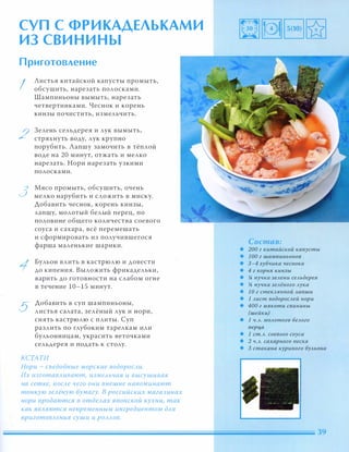 СУП С ФРИКАДЕЛЬКАМИ
ИЗ СВИНИНЫ
Приготовление
I
2
3
5
Листья китайской капусты промыть,
обсушить, нарезать полосками.
Шампиньоны вымыть, нарезать
четвертинками. Чеснок и корень
кинзы почистить, измельчить.
Зелень сельдерея и лук вымыть,
стряхнуть воду, лук крупно
порубить. Лапшу замочить в тёплой
воде на 20 минут, отжать и мелко
нарезать. Нори нарезать узкими
полосками.
Мясо промыть, обсушить, очень
мелко нарубить и сложить в миску.
Добавить чеснок, корень кинзы,
лапшу, молотый белый перец, по
половине общего количества соевого
соуса и сахара, всё перемешать
и сформировать из получившегося
фарша маленькие шарики.
Бульон влить в кастрюлю и довести
до кипения. Выложить фрикадельки,
варить до готовности на слабом огне
в течение 10-15 минут.
Добавить в суп шампиньоны,
листья салата, зелёный лук и нори,
снять кастрюлю с плиты. Суп
разлить по глубоким тарелкам или
бульонницам, украсить веточками
сельдерея и подать к столу.
КСТАТИ
Нори - съедобные морские водОРОСАи.
Их изготаВАивают, измеАьчая и высушивая
на сетке, nОСАе чего они внешне напоминают
тонкую зеАёную бумагу. В российских магазинах
нори продаются в отдеАах японской кухни, так
как ЯВАяются непременным ингредиентом дАЯ
nриготОВАения суши и РОААОВ.
Состав:
• 200 г китайской капусты
• 1 00 г шампиньонов
• 3-4 зубчика чеснока
• 4 г корня кинзы
• !4 пучка зеАени сеАьдерея
• !4 пучка зеАёного Аука
• 1 О г стеКАЯННОЙ Ааnши
• 1 Аист водОРОСАей нори
• 400 г мякоти свинины
(шейки)
• 1 Ч.А. МОАотого беАого
nерца
• 1 ст.А. соевого соуса
• 2 Ч.А. сахарного песка
• 3 стакана куриного БУАьона
 