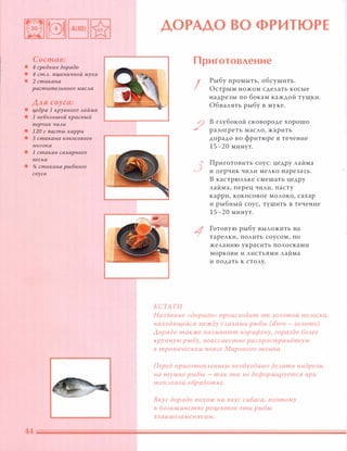 Состав:
• 4 средних дорадо
• 4 ст.А. пшеничной муки
• 2 стакана
раститеАьного маСАа
Аля соуса:
• I.$eapa 1 крупного Аайма
• 1 неБОАЬШОЙ красный
перчик ЧИАИ
• 120 г nа,сты карри
• 3 стакана кокосового
МОАока
• 1 стакан сахарного
песка
• % стакана рыбного
соуса
ДОРАДО ВО ФРИТ ЮРЕ
КСТАТИ
Приготовление
I
2
3
1
Рыбу промыть, о бсушить.
Острым ножом сделать косые
надрезы по бокам каждой туш,ки.
Обвалять рыбу в муке.
в глубокой сковороде хорошо
разогреть масло, жарить
дорадо во фритюре в течение
15-20 минут.
Приготовить соус: цедру лайма
и перчик чили мелко нарезать.
В кастрюльке смешать цедру
лайма, перец чили, пасту
карри, кокосовое молоко, сахар
и рыбный соус, тушить в течение
15-20 минут.
Готовую рыбу выложить на
тарелки, полить соусом, по
желанию украсить полосками
моркови и листьями лайма
и подать к столу.
Название «дорадо» происходит от золотой полоски,
находящейся между глазами рыбы (d'oro - золото).
Аорадо также называют корифену, гораздо более
крупную рыбу, повсеместно расnространённую
в тропическом поясе Мирового океана.
Перед nриготовлением необходимо делать надрезы
на тушке рыбы - так она не деформируется при
тепловой обработке.
Вкус дорадо похож на вкус сибаса, поэтому
в большинстве рецептов эти рыбы
взаимозаменяемы.
 