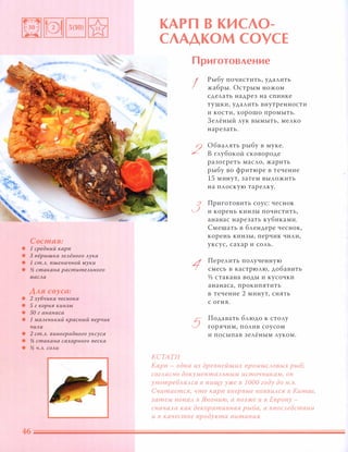 Состав:
• 1 средний карп
• 3 nёрышка зелёного лука
• 1 ст.Л. пшеничной муки
• % стакана растительного
масла
Аля соуса:
• 2 зубчика чеснока
• 5 г корня кинзы
• 50 г ананаса
• 1 маленький красный перчик
чили
• 2 ст.Л. виноградного уксуса
• % стакана сахарного песка
• % Ч.л. соли
КАРП В КИСЛО­
СЛАДКОМ СОУСЕ
КСТАТИ
Приготовление
I
2
3
1
5
Рыбу почистить, удалить
жабры. Острым ножом
сделать надрез на спинке
тушки, удалить внутренности
и кости, хорошо промыть.
Зелёный лук вымыть, мелко
нарезать.
О бвалять рыбу в муке.
В глубокой сковороде
разогреть масло, жарить
рыбу во фритюре в течение
15 минут, затем выложить
на плоскую тарелку.
Приготовить соус: чеснок
и корень кинзы почистить,
ананас нарезать кубиками.
Смешать в блендере чеснок,
корень кинзы, перчик чили,
уксус, сахар и соль.
Перелить полученную
смесь в кастрюлю, добавить
� стакана воды и кусочки
ананаса, прокипятить
в течение 2 минут, снять
с огня.
Подавать блюдо к столу
горячим, полив соусом
и посыпав зелёным луком.
Карп - одна из древнейших nромысловых рыб;
согласно документальным источникам, он
уnотреблялся в пищу уже в 1000 году до н.э.
Считается, что карп впервые появился в Китае,
затем попал в Японию, а позже и в Европу -
сначала как декоративная рыба, а впоследствии
и в качестве продукта питания.
 