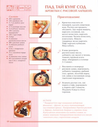 Состав:
• 250 г креветок
• 120 г ростков сои
• 5-7 см стеБАЯ Аука-
порея
• 2-3 Ауковиц,ы-шаАот
• 3-4 зубчика чеснока
• 1 00 г мякоти
тамаринда'
• 120 г сыра тофу
• 4 яйц,а
• !1 стакана
раститеАьного маСАа
• 600 г рисовой Ааnши
• !1 стакана рыбного
соуса
• 2 ст.А. очищенного
арахиса
• 2 Ч.А. МОАотого nерц,а
ЧИАИ
• !1 стакана сока Аайма
• 80 г nаАьмового сахара
ИАU 2 ст.А. сахарного
песка
�
ПАД ТА И КУНГ СОД� �
(КР Е В ЕТКИ С Р И СОВОИ ЛАП ШОИ)
КСТАТИ
Приготовление
I
2
3
1
Креветки очистить от
панцирей, удалить кишечную
вену. Ростки сои промыть,
обсушить. Лук-порей вымыть,
нарезать соломкой, лук­
шалот почистить, нарезать
полосками. Чеснок почистить,
измельчить. �якоть
тамаринда мелко нарезать.
Тофу нарезать кубиками.
Яйца взбить.
в воке разогреть
растительное масло,
добавить лук-шалот и чеснок,
тонкой струйкой влить
яйца, обжаривать в течение
3-5 минут.
Выложить в сковороду
рисовую лапшу, перемешать,
добавить тамаринд, рыбный
соус, арахис, молотый перец,
сок лайма и пальмовый сахар,
тщательно перемешать.
Всыпать ростки СОИ, лук­
порей и тофу, перемешать
и жарить ещё 3 минуты.
Подавать блюдо к столу
горячим.
'.'
Тамаринд (его ещё называют индийским
фиником) - фрукт, по вкусу напоминающий
кисловатый арахис. Тамариндовые деревья растут
в Африке, Латинской Америке и странах Азии.
В
российских магазинах его найти
СЛ ОЖНО, НО
МОЖНО
заменить тамариндовой пастой или смесью
лимонного сока с коричневым сахаром.
 