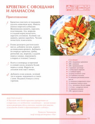 КРЕВЕТКИ С ОВОЩАМИ
И АНАНАСОМ
Приготовление
I
2
3
1
Креветки очистить от панцирей,
удалить кишечную вену. Мякоть
ананаса нарезать кубиками.
Шампиньоны вымыть, нарезать
пластинками. Аук, морковь
и сладкий перец почистить,
нарезать соломкой. Зелёный лук
вымыть, крупно нарубить. Чеснок
ПОЧИСТИТЬ, измельчить.
в воке разогреть растительное
масло, добавить чеснок, жарить
до появления аромата. Добавить
по очереди: креветки, грибы,
репчатый лук, морковь, сладкий
перец и ананас, перемешать
и жарить в течение 2 минут.
Влить в сковороду устричный
и соевый соусы, всыпать белый
перец и сахар. Жарить на
сильном огне ещё 5 минут.
Добавить в вок коньяк, зелёный
лук и кешью, перемешать и снять
с огня. Подавать блюдо к столу
горячим.
МАСТЕР-КЛАСС
В ТаиАанде это БАюдо принято сервировать не
в тареАках, а в необычном «саАатнике» - цеАЫЙ ананас
нужно разрезать вдОАЬ nОnОАам, вынуть всю мякоть
и ВЫАожить БАюдо в образовавшуюся «Аодочку».
Тхонгсук Чаннамом,
шеф-повар ресторана «Ом»
Состав:
• 250 г тигровых креветок
• 300 г ананаса
• 1 00 г шампиньонов
• 1 крупная Ауковиц,а
• 1 неБОАьшая морковь
• 1 САадкий nерец,
• % пучка зеАёного Аука
• 3-4 зубчика чеснока
• � стакана раститеАьного
маСАа
• � стакана устричного соуса
• % стакана соевого соуса
• 3 Ч.А. МОАотого беАого nерц,а
• 1-2 ст.А. сахарного песка
• % стакана коньяка
• 1 00 г орехов кешью
 