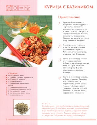 Состав:
• БОа г куриного фUАе
• 1 крупный красный nерчuк ЧUАU
• б-7 зубцuков чеснока
• 1 пучок баЗUАuка
• % стакана раститеАьного
маСАа
• % стакана соевого соуса
• % стакана устрuчного соуса
• 2 Ч.А. сахарного песка
• 2 Ч.А. МОАотого беАого nерц,а
• % стакана коньяка
КУРИЦА С БАЗИЛИКОМ
КСТАТИ
Приготовление
I
2
3
Куриное филе вымыть,
обсушить, мелко порубить.
Перчик чили вымыть,
половину мелко нарезать,
оставшуюся часть нарезать
крупной соломкой. Чеснок
почистить, измельчить.
Базилик вымыть, стряхнуть
воду, отделить листики.
в воке разогреть масло,
всыпать чеснок, жарить
до появления аромата.
Аобавить кусочки курицы
и жарить ещё 2 минуты.
Влить в сковороду соевый
и устричный соусы,
добавить мелко нарезанный
чили, сахар и молотый
белый перец. Жарить,
помешивая, в течение
5 минут.
Влить в сковороду коньяк,
добавить листья базилика
и оставшийся чили,
перемешать, снять с огня.
Подавать блюдо к столу
горячим, украсив зеленью
базилика и перцем чили,
нарезанным соломкой.
БеАЫЙ nерец - это особым образом обработанный
чёрный nерец (без тёмной корочки ОКОАОnАодника).
Вкус беАого nерца менее жгучий, а аромат БОАее
тонкий, чем у чёрного. ТаиАанд ЯВАяется одним
из мировых Аидеров по экспорту беАого nерца.
 