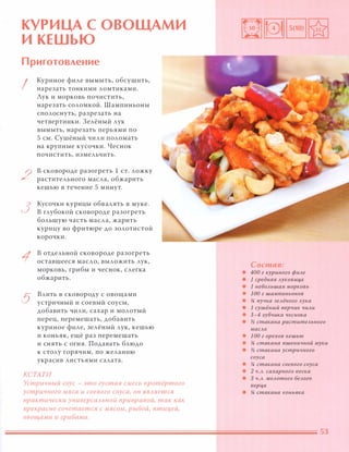 КУРИЦА С ОВОЩАМИ
И КЕШЬЮ
Приготовление
I
2
з
1
5
Куриное филе вымыть, обсушить,
нарезать тонкими ломтиками.
Лук и морковь почистить,
нарезать соломкой. Шампиньоны
сполоснуть, разрезать на
четвертинки. Зелёный лук
вымыть, нарезать перьями по
5 см. Сушёный чили поломать
на крупные кусочки. Чеснок
почистить, измельчить.
в сковороде разогреть 1 С Т. ложку
растительного масла, обжарить
кешью в течение 5 минут.
Кусочки курицы обв алять в муке.
В глубокой сковороде разогреть
большую часть масла, жарить
курицу во фритюре до золотистой
корочки.
в отдельной сковороде разогреть
оставшееся масло, выложить лук,
морковь, грибы и чеснок, слегка
обжарить.
Влить в сковороду с овощами
устричный и соевый соусы,
добавить чили, сахар и молотый
перец, перемешать, добавить
куриное филе, зелёный лук, кешью
и коньяк, ещё раз перемешать
и снять с огня. Подавать блюдо
к столу горячим, по желанию
украсив листьями салата.
КСТАТИ
Устричный соус - это густая смесь nротёртого
устричного мяса и соевого соуса, он ЯВАяется
практически универсаАЬНОЙ приправой, так как
прекрасно сочетается с мясом, рыбой, птицей,
овощами и грибами.
Состав:
• 400 г куриного филе
• 1 средняя луковиц,а
• 1 небольшая морковь
• 1 00 г шампиньонов
• % пучка зелёного лука
• 1 сушёный перчик чили
• 3-4 зубчика чеснока
• )1 стакана растительного
масла
• 1 00 г орехов кешью
• % стакана пшеничной муки
• )1 стакана устричного
соуса
• % стакана соевого соуса
• 2 Ч.Л. сахарного песка
• 3 Ч.Л. молотого белого
nерц,а
• % стакана коньяка
 