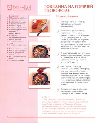 Состав:
• БОа г мякоти говядины
• 2 неБОАьших моркови
• 2 неБОАьших Ауковицы
• 5-б зубчиков чеснока
• 1 САадкий nерец
• !4 пучка зеАёного Аука
• 1 00 г консервированных
початков
мини-кукурузы
• � стакана
раститеАьного маСАа
• 2 ст.А. кетчупа
• � стакана соевого
соуса
• !4 стакана устричного
соуса
• 1 ст.А. сахарного песка
• 1 ст.А. семян кунжута
• 1 ст.А. кунжутного
маСАа
• 4 Ч.А. МОАотого беАого
nерца
• � стакана коньяка
�
ГОВЯДИНА НА ГОРЯ ЧЕИ
СКОВОРОДЕ
КСТАТИ
Приготовление
I
2
3
5
Мясо промыть, обсушить,
нарезать некрупными
пластинками.
Морковь и лук почистить,
нарезать полукольцами.
Чеснок почистить, измельчить.
Сладкий перец очистить от
семян и перегородок, нарезать
полукольцами. Зелёный лук
вымыть, стряхнуть ВОДУ, крупно
нарубить. Кукурузные початки
разрезать пополам.
В воке разогреть растительное
масло, добавить чеснок, жарить
до появления запаха. Затем
добавить говядину и жарить
в течение 3 минут.
Добавить в сковороду
морковь, лук, перец и кукурузу,
слегка обжарить. Добавить
зелёный лук, кетчуп, соевый и
устричный соусы, сахар, кунжут,
кунжутное масло и белый перец.
Перемешать, жарить на среднем
огне в течение 2 минут. Влить
коньяк.
Блюдо переложить в хорошо
разогретые порционные
сковородки и подать к столу.
':' Вок - кругJLая гJLубокая сковорода с ВЫnУКАЫМ
дном, традиционно иСnОJLьзующаяся дJLЯ теnJLОВОЙ
обработки продуктов в ТаиАанде и Китае.
Обратите внимание, что время nриготОВJLения
БJLюд в воке существенно меньше, чем в обычной
сковороде, поэтому еСАи вы всё-таки готовите
в ней, увеJLичьте время жарки в 2-3 раза.
 