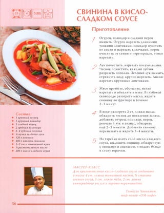Состав:
• 1 крупный огурец
• 1 крупный помидор
• 1 САадкий nерец
• 2 средних Ауковицы
• 3-4 зубчика чеснока
• !4 пучка зеАёного АУка
• 120 г ананаса
• 400 г мякоти свинины
• 1-2 ст.А. пшеничной муки
• у2 раститеАьного маСАа
• 200 г киСАО-САадкого соуса
СВИНИНА В КИСЛО­
СЛАДКОМ СОУСЕ
Приготовление
I
2
3
1
5
Огурец, помидор и сладкий перец
вымыть. Огурец нарезать длинными
тонкими ломтиками, помидор очистить
от семян и нарезать колечками, перец
очистить от семян и перегородок, тонко
нарезать.
Лук почистить, нарезать полукольцами.
Чеснок почистить, каждый зубчик
разрезать пополам. 3елёный лук вымыть,
стряхнуть воду, крупно нарезать. Ананас
нарезать крупными ломтиками.
Мясо промыть, обсушить, мелко
нарезать и обвалять в муке. В глубокой
сковороде разогреть масло, жарить
свинину во фритюре в течение
2-3 минут.
в воке разогреть 2 С Т. ложки масла,
обжарить чеснок до появления запаха,
добавить огурец, помидор, перец,
репчатый лук и ананас, обжарить
ещё 2-3 минуты. Добавить свинину,
перемешать и жарить 3-4 минуты.
На тарелки влить слой кисло-сладкого
соуса, выложить свинину, обжаренную
с овощами и ананасом, и подать блюдо
к столу горячим.
МАСТЕР-КЛАСС
ААЯ nриготОВАения киСАО-САадкого соуса соедините
в миске 4 ст. Аожки томатной пасты, % стакана
соевого соуса, 5 ст. Аожек мёда, 2 ст. Аожки
в иноградного уксуса и хорошо перемешайте.
Тхонгсук Чаннамом,
шеф-повар «ОМ-кафе»
 