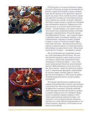 Собственно, и сегодня истинные гурма­
ны едут в Таиланд не ради солидных ресто­
ранов с дорогой посудой, а ради уличной
еды. Долго искать её не придётся, просто
идите на запах. Или стойте на месте, мимо
вас проедет тележка со свежеприготовлен­
ной лапшой или супом «том ям». Причём
это будут такая лапша и такой суп, которые
вам запомнятся надолго. Перекусил и по­
шёл дальше. А за углом ждёт новое иску­
шение - целый квартал, где люди, сидя за
столиками под открытым небом, уплетают
шедевры тайской кухни. В одном заведе­
нии фирменное блюдо - рис с креветками,
в другом нужно заказывать курицу, а эта
симпатичная старушка готовит лучший
в городе салат из зелёной папайи. Шум,
гам, ДЫМ, теснота... Но вкуснотища! Если
народу слишком много, столики выставля­
ются прямо на проезжую часть. Транспорт
потеснится. Главное - накормить людей.
Но и солидными ресторанами, конеч­
но, тоже пренебрегать не стоит. Только
там можно увидеть, каких высот достиг­
ли тайцы в искусстве украшения блюд.
Заходишь в такой ресторан - а на столе
ваза с роскошным букетом экзотических
цветов. Приглядишься, а ваза-то из тык­
вы. Да и цветы - вовсе не цветы на самом
деле, а диковинные фигурки, вырезанные
из кусков ДЫНИ, папайи, арбуза, манго...
Да что там говорить, в Таиланде из обык­
новенной редиски могут целую клумбу
сотворить!
В старину при Большом королевском
дворце в Бангкоке была школа, где девочек
с малолетства обучали мастерству резьбы
по фруктам и овощам. Лучшие ученицы
затем распределялись на кухню во дворец
к самому королю (так что имейте в виду:
если на вывеске увидите надпись «Рес­
торан королевской тайской кухни», это
означает, что еда будет вполне обычная,
тайская, но очень богато украшенная и, со­
ответственно, дорогая), остальные несли
искусство в массы.
 