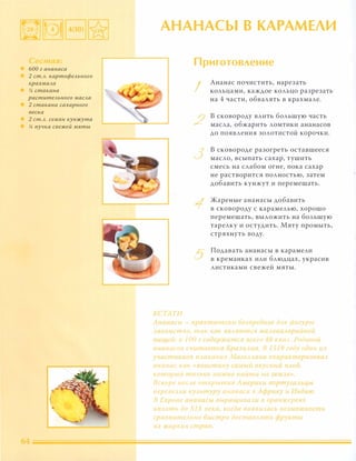 БОа г ананаса
2 ст.А. картофеАьного
крахмаАа
!4 стакана
растuтеАьного маСАа
2 стакана сахарного
песка
2 ст.А. семян кунжута
!4 пучка свежей мяты
АНАНАСЫ В КАРАМЕЛИ
К( ТА П!
Приготовление
I
/'
../
Ананас почистить, нарезать
кольцами, каждое кольцо разрезать
на 4 части, обвалять в крахмале.
в сковороду влить большую часть
масла, обжарить ломтики ананасов
до появления золотистой корочки.
в сковороде разогреть оставшееся
масло, всыпать сахар, тушить
смесь на слабом огне, пока сахар
не растворится полностью, затем
добавить кунжут и перемешать.
Жареные ананасы добавить
в сковороду с карамелью, хорошо
перемешать, выложить на большую
тарелку и остудить. Мяту промыть,
стряхнуть воду.
Подавать ананасы в карамели
в креманках или блюдцах, украсив
листиками свежей мяты.
'.нп.насы - nрактuчео..ll IJ t �Bpe(}HOE дАЯ фигуры
1 Cl K0 i.1( тlЮ, так как ЯВАяют(я wп 1 0 к. (! ' ориuнои
nz,lЩt й: В j ОП ' содержuт(я В( е.?о 4ь ккuл. Родиной
аН(1НПСОВ считается Бра�и ,ия. В Z ::;j CJ соду один и �
vчастнuков nЛllВ(1НUЯ Насел 1пна оу;арактiри ювал
ана.нас ка, «воистину U/.i.1ыЙ вкусный плод.
который тОАЬКО сожно Н(1йтu на З (. i1,1 (. »
Вскоре nос . (. открытия ,1 иерuкu nортусальц,ы
nереве.з tu ку 1ЫnУРУ ананаса в Африку и l1ндuю.
В [вроnе aHaHaLbl выращuва tu в оранжереях
тmлоть до XIX века, когда nоявилаСh во �можность
сравнительно быстро доставлять фрvкты
и J жарких стран
 