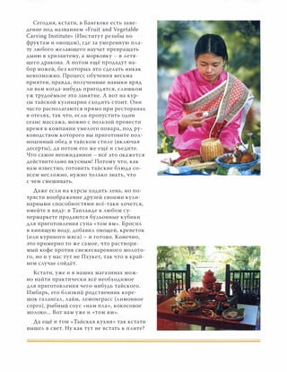 Сегодня, кстати, в Бангкоке есть заве­
дение под названием «Fruit and Vegetable
Carving lnstitute» (Институт резьбы по
фруктам и овощам), где за умеренную пла­
ту любого желающего научат превращать
дыню в хризантему, а морковку - в летя­
щего дракона. А потом ещё продадут на­
бор ножей, без которых это сделать никак
невозможно. Процесс обучения весьма
приятен, правда, полученные навыки вряд
ли вам когда-нибудь пригодятся, слишком
уж трудоёмкое это занятие. А вот на кур­
сы тайской кулинарии сходить стоит. Они
часто располагаются прямо при ресторанах
в отелях, так что, если пропустить один
сеанс массажа, можно с пользой провести
время в компании умелого повара, под ру­
ководством которого вы приготовите пол­
ноценный обед в тайском стиле (включая
десерты), да потом его же ещё и съедите.
Что самое неожиданное - всё это окажется
действительно вкусным! Потому что, как
нам известно, готовить тайские блюда со­
всем несложно, нужно только знать, что
с чем смешивать.
Даже если на курсы ходить лень, но по­
трясти воображение друзей своими кули­
нарными способностями всё-таки хочется,
имейте в виду: в Таиланде в любом су­
пермаркете продаются бульонные кубики
для приготовления супа «том ям». Бросил
в кипящую воду, добавил овощей, креветок
(или куриного мяса) - и готово. Конечно,
это примерно то же самое, что раствори­
мый кофе против свежесваренного молото­
го, но и у нас тут не Пхукет, так что в край­
нем случае соЙдёт.
Кстати, уже и в наших магазинах мож­
но найти практически всё необходимое
для приготовления чего-нибудь таЙского.
Имбирь, его близкий родственник коре­
шок галангал, лайм, лемонграсс (лимонное
сорго), рыбный соус «нам пла», кокосовое
молоко... Вот вам уже и «том ям».
Да ещё и том «Тайская кухня» так кстати
вышел в свет. Ну как тут не встать к плите?
 