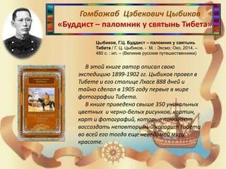 Гомбожаб Цэбекович Цыбиков
«Буддист – паломник у святынь Тибета»
Цыбиков, Г.Ц. Буддист – паломник у святынь
Тибета / Г. Ц. Цыбиков. - М. : Эксмо; Око, 2014. –
480 с. : ил. – (Великие русские путешественники)
В этой книге автор описал свою
экспедицию 1899-1902 гг. Цыбиков провел в
Тибете и его столице Лхасе 888 дней и
тайно сделал в 1905 году первые в мире
фотографии Тибета.
В книге приведено свыше 350 уникальных
цветных и черно-белых рисунков, картин,
карт и фотографий, которые помогают
воссоздать неповторимый колорит Тибета
во всей его тогда еще неведомой миру
красоте.
 