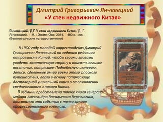 Дмитрий Григорьевич Янчевецкий
«У стен недвижного Китая»
Янчевецкий, Д.Г. У стен недвижного Китая / Д. Г.
Янчевецкий. - М. : Эксмо; Око, 2014. – 480 с. : ил. –
(Великие русские путешественники)
В 1900 году молодой корреспондент Дмитрий
Григорьевич Янчевецкий по заданию редакции
отправился в Китай, чтобы своими глазами
увидеть экзотическую страну и описать великое
восстание, потрясшее Поднебесную империю.
Записи, сделанные им во время этого опасного
путешествия, легли в основу потрясающе
достоверной уникальной книги о столкновении
средневекового и нового Китая.
В издании представлена также книга генерала-
майора Александра Васильевича Верещагина,
описавшего эти события с точки зрения
профессионального военного.
 