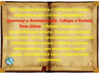 Вы познакомитесь с путешествиями
известных российских географов в
Арктику и Антарктиду, Сибирь и Китай,
Тянь-Шань и другие далекие и
неизведанные земли. Книги расскажут
вам о том, как на протяжении столетий
открывались новые страны и целые
континенты, как менялась карта
мира, приобретая свои современные
очертания.
 