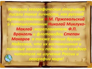 Историю географических открытий
писали такие личности, как русский
путешественник Н.М. Пржевальский
и путешественник Николай Миклухо-
Маклай, мореплаватель Ф.П.
Врангель и флотоводец Степан
Макаров, а также многие другие.
Надеемся, что их воспоминания и
путевые заметки подвигнут каждого
читателя на изучение России и
географии мира!
 