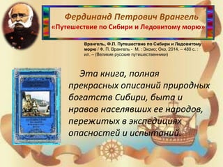 Фердинанд Петрович Врангель
«Путешествие по Сибири и Ледовитому морю»
Врангель, Ф.П. Путешествие по Сибири и Ледовитому
морю / Ф. П. Врангель - М. : Эксмо; Око, 2014. – 480 с. :
ил. – (Великие русские путешественники)
Эта книга, полная
прекрасных описаний природных
богатств Сибири, быта и
нравов населявших ее народов,
пережитых в экспедициях
опасностей и испытаний.
 